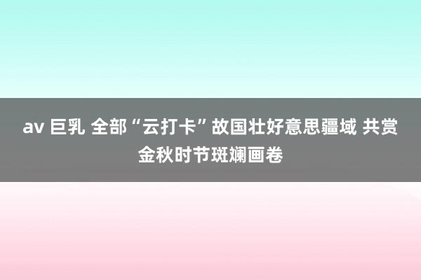 av 巨乳 全部“云打卡”故国壮好意思疆域 共赏金秋时节斑斓画卷