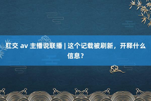 肛交 av 主播说联播 | 这个记载被刷新，开释什么信息？