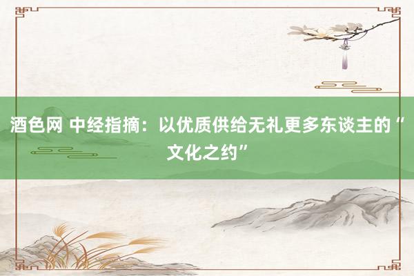 酒色网 中经指摘：以优质供给无礼更多东谈主的“文化之约”