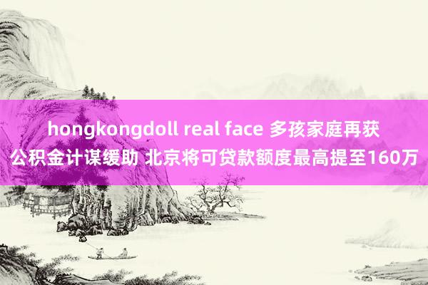 hongkongdoll real face 多孩家庭再获公积金计谋缓助 北京将可贷款额度最高提至160万