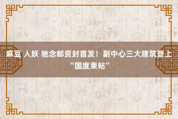 麻豆 人妖 驰念邮资封首发！副中心三大建筑登上“国度柬帖”