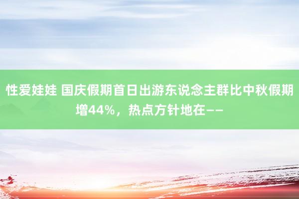 性爱娃娃 国庆假期首日出游东说念主群比中秋假期增44%，热点方针地在——