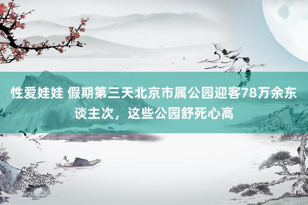 性爱娃娃 假期第三天北京市属公园迎客78万余东谈主次，这些公园舒死心高