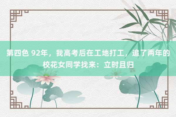 第四色 92年，我高考后在工地打工，追了两年的校花女同学找来：立时且归