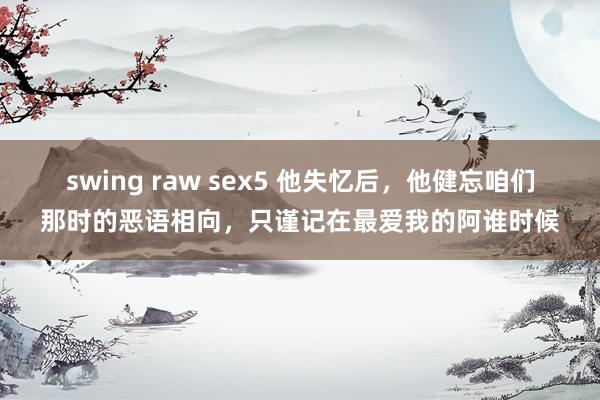 swing raw sex5 他失忆后，他健忘咱们那时的恶语相向，只谨记在最爱我的阿谁时候