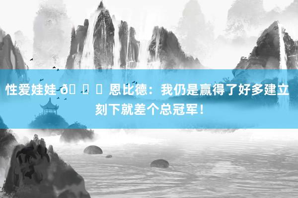 性爱娃娃 👀恩比德：我仍是赢得了好多建立 刻下就差个总冠军！