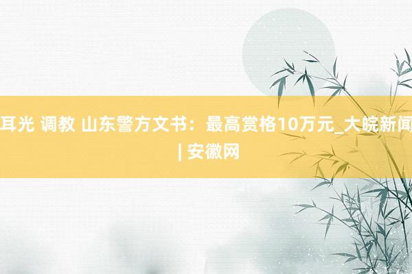 耳光 调教 山东警方文书：最高赏格10万元_大皖新闻 | 安徽网