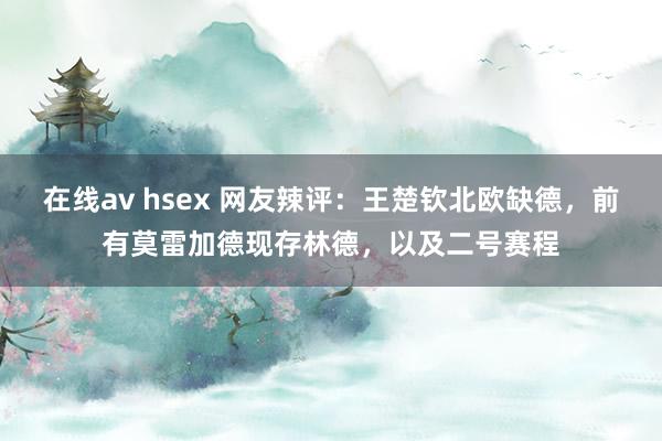 在线av hsex 网友辣评：王楚钦北欧缺德，前有莫雷加德现存林德，以及二号赛程