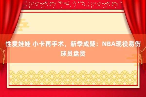 性爱娃娃 小卡再手术，新季成疑：NBA现役易伤球员盘货