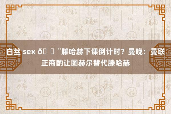 白丝 sex 🚨滕哈赫下课倒计时？曼晚：曼联正商酌让图赫尔替代滕哈赫