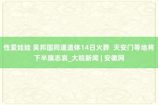 性爱娃娃 吴邦国同道遗体14日火葬  天安门等地将下半旗志哀_大皖新闻 | 安徽网