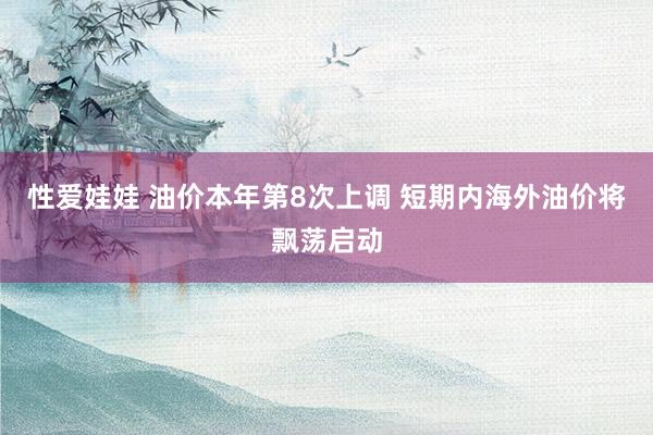 性爱娃娃 油价本年第8次上调 短期内海外油价将飘荡启动