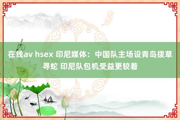 在线av hsex 印尼媒体：中国队主场设青岛拨草寻蛇 印尼队包机受益更较着