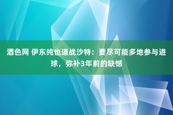 酒色网 伊东纯也道战沙特：要尽可能多地参与进球，弥补3年前的缺憾