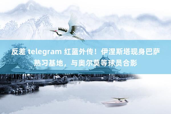 反差 telegram 红蓝外传！伊涅斯塔现身巴萨熟习基地，与奥尔莫等球员合影