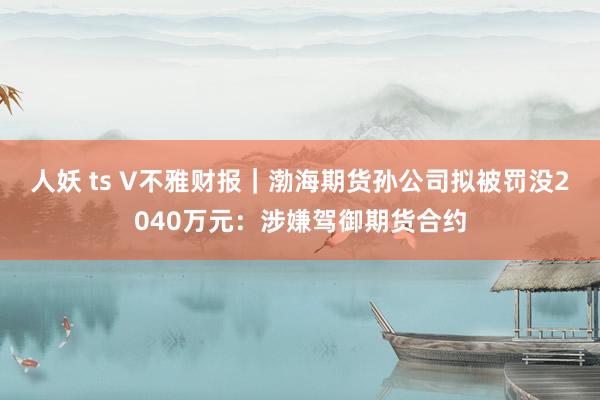 人妖 ts V不雅财报｜渤海期货孙公司拟被罚没2040万元：涉嫌驾御期货合约