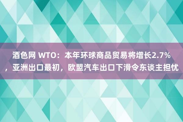 酒色网 WTO：本年环球商品贸易将增长2.7%，亚洲出口最初，欧盟汽车出口下滑令东谈主担忧