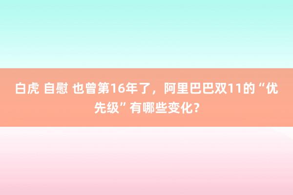 白虎 自慰 也曾第16年了，阿里巴巴双11的“优先级”有哪些变化？