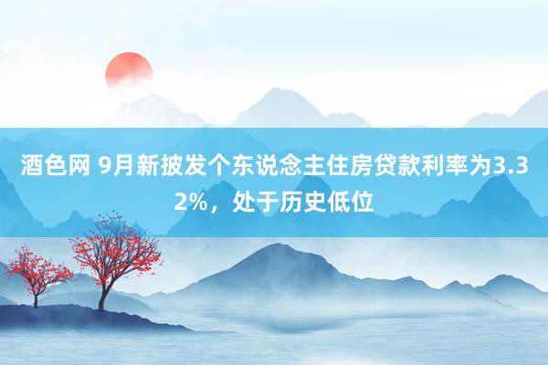 酒色网 9月新披发个东说念主住房贷款利率为3.32%，处于历史低位