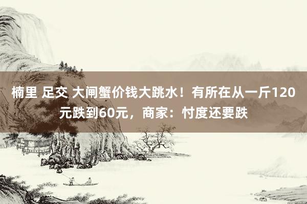 楠里 足交 大闸蟹价钱大跳水！有所在从一斤120元跌到60元，商家：忖度还要跌