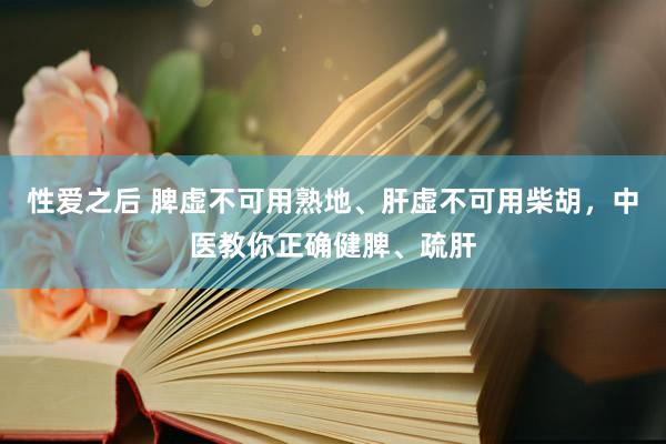 性爱之后 脾虚不可用熟地、肝虚不可用柴胡，中医教你正确健脾、疏肝