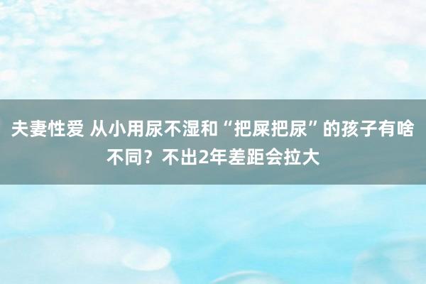 夫妻性爱 从小用尿不湿和“把屎把尿”的孩子有啥不同？不出2年差距会拉大