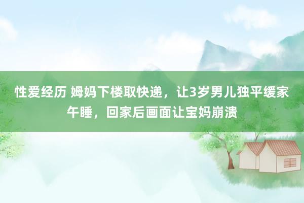 性爱经历 姆妈下楼取快递，让3岁男儿独平缓家午睡，回家后画面让宝妈崩溃