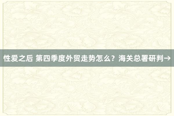 性爱之后 第四季度外贸走势怎么？海关总署研判→