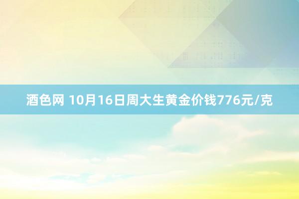 酒色网 10月16日周大生黄金价钱776元/克