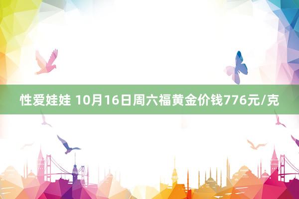 性爱娃娃 10月16日周六福黄金价钱776元/克