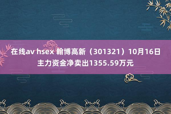 在线av hsex 翰博高新（301321）10月16日主力资金净卖出1355.59万元