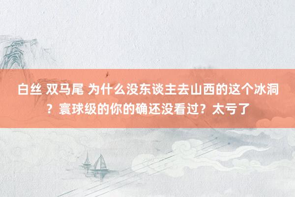 白丝 双马尾 为什么没东谈主去山西的这个冰洞？寰球级的你的确还没看过？太亏了