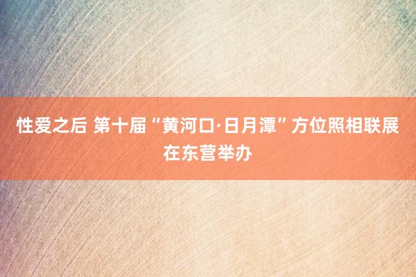 性爱之后 第十届“黄河口·日月潭”方位照相联展在东营举办