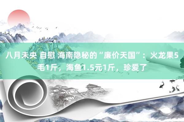 八月未央 自慰 海南隐秘的“廉价天国”：火龙果5毛1斤，海鱼1.5元1斤，珍爱了