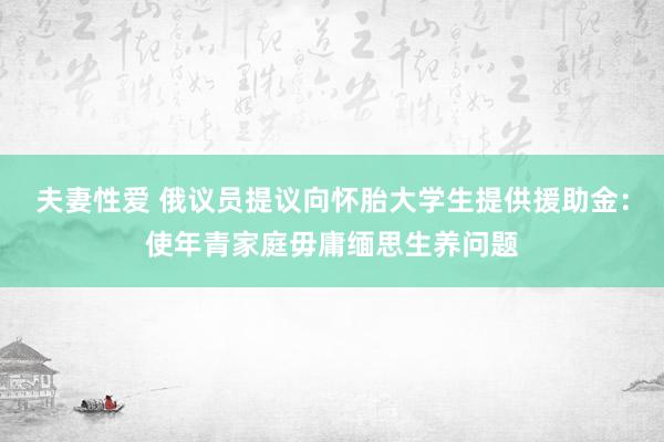 夫妻性爱 俄议员提议向怀胎大学生提供援助金：使年青家庭毋庸缅思生养问题