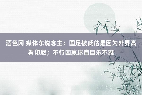 酒色网 媒体东说念主：国足被低估是因为外界高看印尼；不行因赢球盲目乐不雅