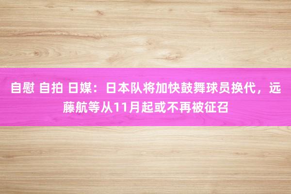 自慰 自拍 日媒：日本队将加快鼓舞球员换代，远藤航等从11月起或不再被征召