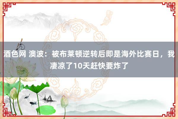 酒色网 澳波：被布莱顿逆转后即是海外比赛日，我凄凉了10天赶快要炸了