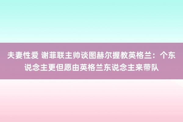 夫妻性爱 谢菲联主帅谈图赫尔握教英格兰：个东说念主更但愿由英格兰东说念主来带队