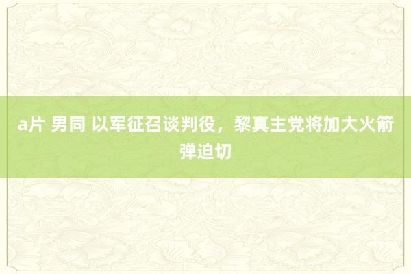 a片 男同 以军征召谈判役，黎真主党将加大火箭弹迫切