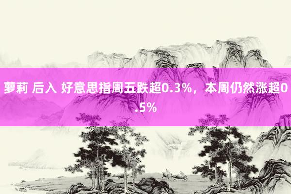 萝莉 后入 好意思指周五跌超0.3%，本周仍然涨超0.5%