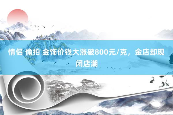 情侣 偷拍 金饰价钱大涨破800元/克，金店却现闭店潮