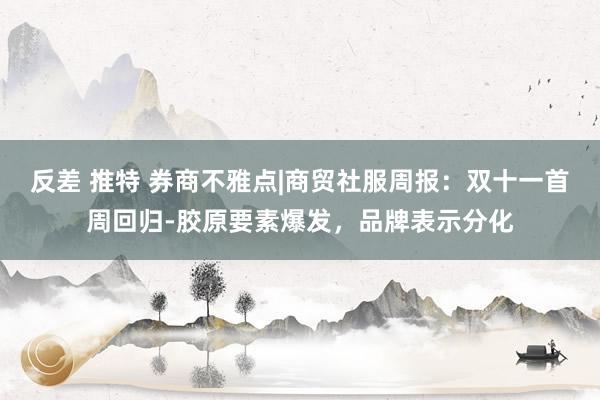 反差 推特 券商不雅点|商贸社服周报：双十一首周回归-胶原要素爆发，品牌表示分化