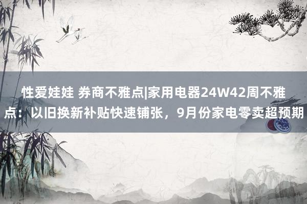 性爱娃娃 券商不雅点|家用电器24W42周不雅点：以旧换新补贴快速铺张，9月份家电零卖超预期