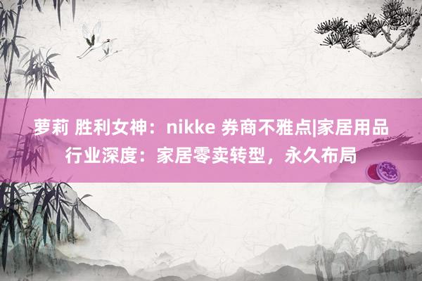 萝莉 胜利女神：nikke 券商不雅点|家居用品行业深度：家居零卖转型，永久布局