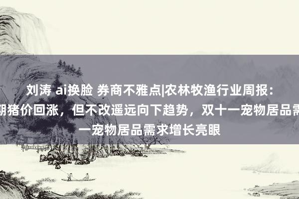 刘涛 ai换脸 券商不雅点|农林牧渔行业周报：需求拉动短期猪价回涨，但不改遥远向下趋势，双十一宠物居品需求增长亮眼