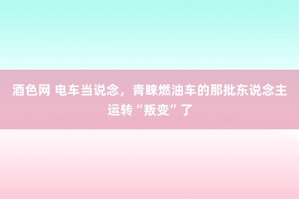 酒色网 电车当说念，青睐燃油车的那批东说念主运转“叛变”了