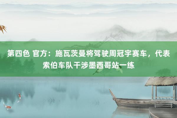 第四色 官方：施瓦茨曼将驾驶周冠宇赛车，代表索伯车队干涉墨西哥站一练