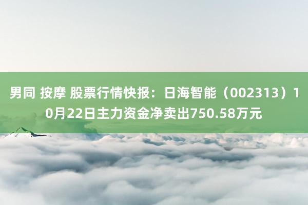 男同 按摩 股票行情快报：日海智能（002313）10月22日主力资金净卖出750.58万元