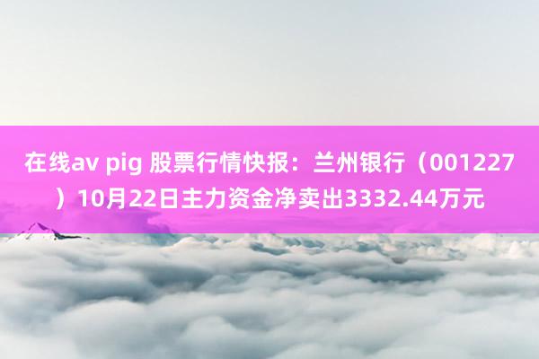 在线av pig 股票行情快报：兰州银行（001227）10月22日主力资金净卖出3332.44万元